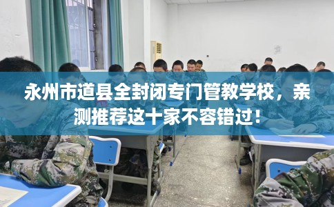 永州市道县全封闭专门管教学校,亲测推荐这十家不容错过! 永州市道县全封闭专门管教学校,亲测推荐这十家不容错过!
