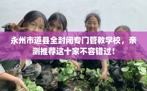 永州市道县全封闭专门管教学校，亲测推荐这十家不容错过！