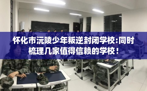 怀化市沅陵少年叛逆封闭学校:同时梳理几家值得信赖的学校！