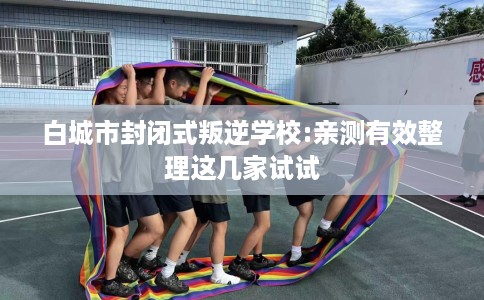 白城市封闭式叛逆学校:亲测有效整理这几家试试