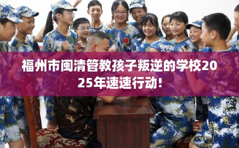 福州市闽清管教孩子叛逆的学校2025年速速行动! 福州市闽清管教孩子叛逆的学校2025年速速行动!