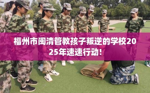 福州市闽清管教孩子叛逆的学校2025年速速行动! 福州市闽清管教孩子叛逆的学校2025年速速行动!