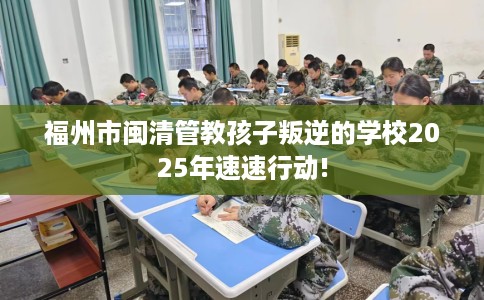 福州市闽清管教孩子叛逆的学校2025年速速行动! 福州市闽清管教孩子叛逆的学校2025年速速行动!