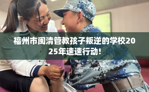 福州市闽清管教孩子叛逆的学校2025年速速行动!