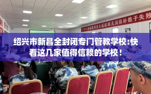 绍兴市新昌全封闭专门管教学校:快看这几家值得信赖的学校! 绍兴市新昌全封闭专门管教学校:快看这几家值得信赖的学校!