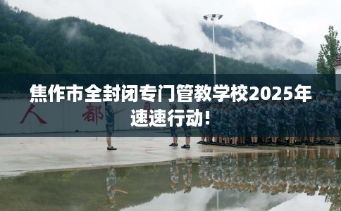 焦作市全封闭专门管教学校2025年速速行动!
