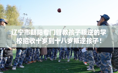 辽宁市朝阳专门管教孩子叛逆的学校招收十岁到十八岁叛逆孩子！