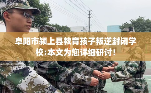 阜阳市颍上县教育孩子叛逆封闭学校:本文为您详细研讨！