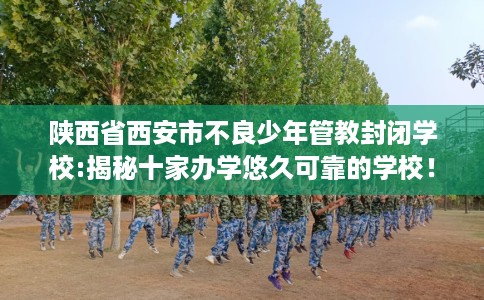 陕西省西安市不良少年管教封闭学校:揭秘十家办学悠久可靠的学校! 陕西省西安市不良少年管教封闭学校:揭秘十家办学悠久可靠的学校!