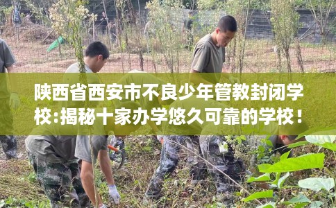 陕西省西安市不良少年管教封闭学校:揭秘十家办学悠久可靠的学校！