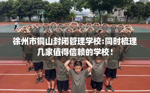 徐州市铜山封闭管理学校:同时梳理几家值得信赖的学校! 徐州市铜山封闭管理学校:同时梳理几家值得信赖的学校!