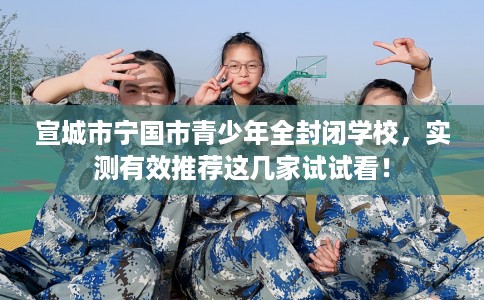 宣城市宁国市青少年全封闭学校，实测有效推荐这几家试试看！