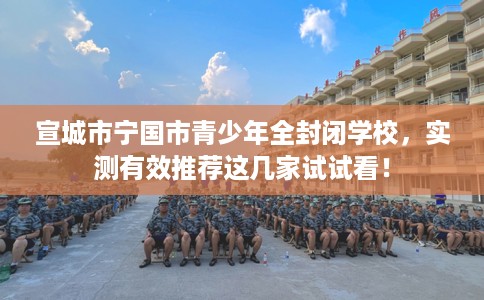 宣城市宁国市青少年全封闭学校，实测有效推荐这几家试试看！
