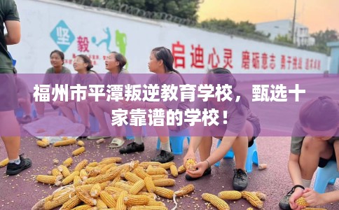 福州市平潭叛逆教育学校,甄选十家靠谱的学校! 福州市平潭叛逆教育学校,甄选十家靠谱的学校!
