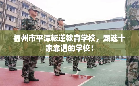 福州市平潭叛逆教育学校，甄选十家靠谱的学校！