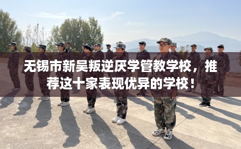 无锡市新吴叛逆厌学管教学校，推荐这十家表现优异的学校！