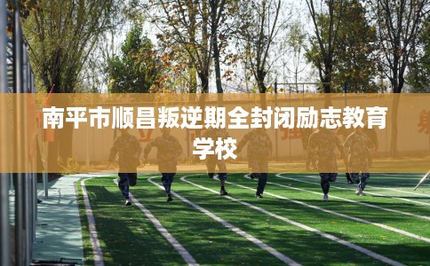 南平市顺昌叛逆期全封闭励志教育学校
