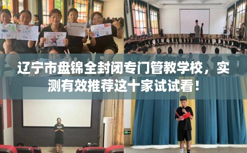 辽宁市盘锦全封闭专门管教学校,实测有效推荐这十家试试看! 辽宁市盘锦全封闭专门管教学校,实测有效推荐这十家试试看!