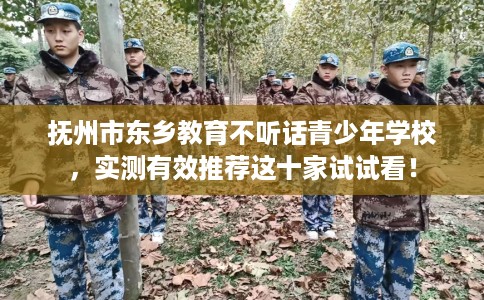 抚州市东乡教育不听话青少年学校，实测有效推荐这十家试试看！