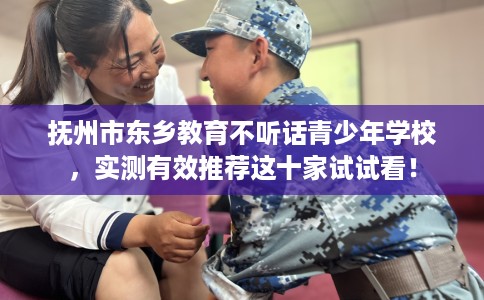 抚州市东乡教育不听话青少年学校，实测有效推荐这十家试试看！