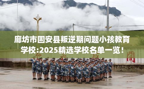 廊坊市固安县叛逆期问题小孩教育学校:2025精选学校名单一览! 廊坊市固安县叛逆期问题小孩教育学校:2025精选学校名单一览!