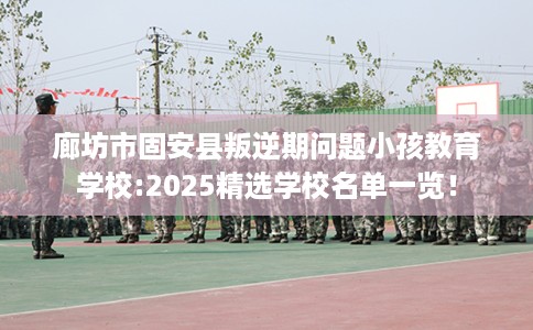 廊坊市固安县叛逆期问题小孩教育学校:2025精选学校名单一览！