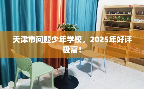 天津市问题少年学校，2025年好评极高！