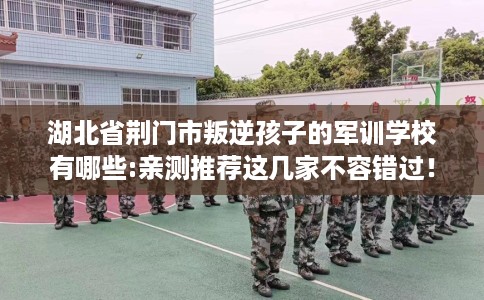 湖北省荆门市叛逆孩子的军训学校有哪些:亲测推荐这几家不容错过! 湖北省荆门市叛逆孩子的军训学校有哪些:亲测推荐这几家不容错过!