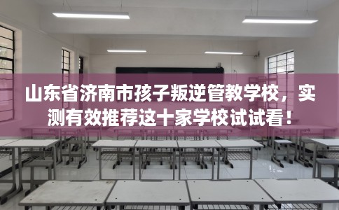 山东省济南市孩子叛逆管教学校，实测有效推荐这十家学校试试看！