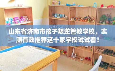 山东省济南市孩子叛逆管教学校，实测有效推荐这十家学校试试看！