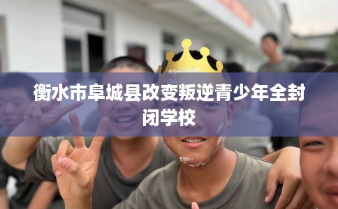 衡水市阜城县改变叛逆青少年全封闭学校