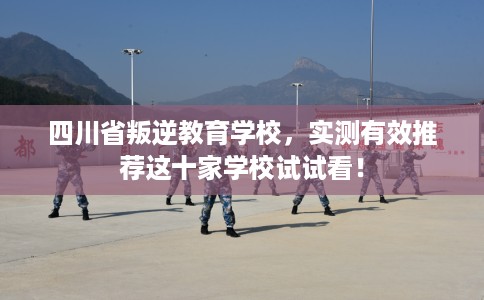 四川省叛逆教育学校，实测有效推荐这十家学校试试看！
