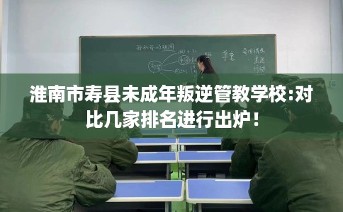 淮南市寿县未成年叛逆管教学校:对比几家排名进行出炉！
