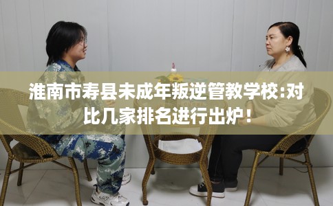 淮南市寿县未成年叛逆管教学校:对比几家排名进行出炉！