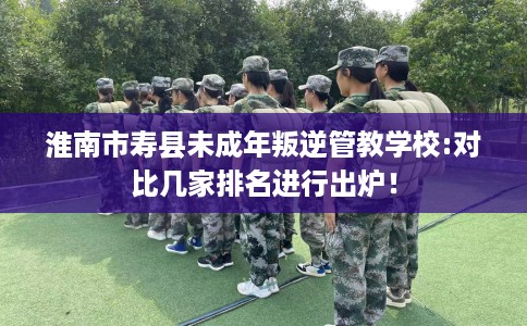 淮南市寿县未成年叛逆管教学校:对比几家排名进行出炉！