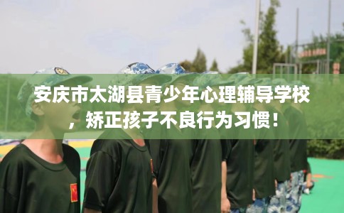 安庆市太湖县青少年心理辅导学校，矫正孩子不良行为习惯！