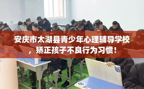 安庆市太湖县青少年心理辅导学校，矫正孩子不良行为习惯！