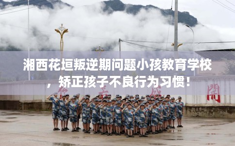 湘西花垣叛逆期问题小孩教育学校，矫正孩子不良行为习惯！