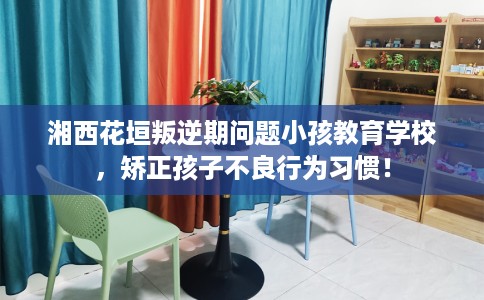 湘西花垣叛逆期问题小孩教育学校，矫正孩子不良行为习惯！