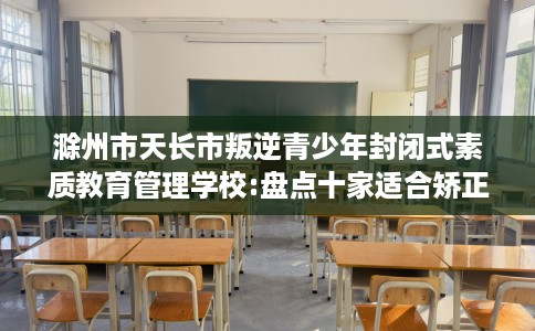 滁州市天长市叛逆青少年封闭式素质教育管理学校:盘点十家适合矫正孩子的学校！
