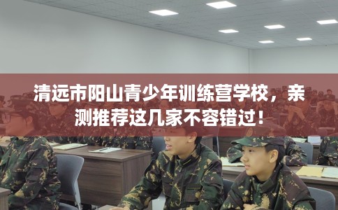 清远市阳山青少年训练营学校，亲测推荐这几家不容错过！