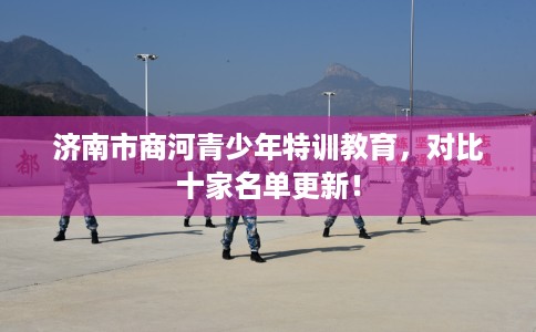 济南市商河青少年特训教育，对比十家名单更新！