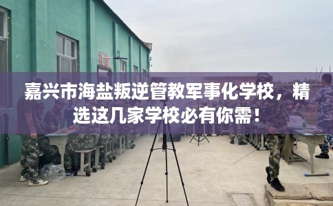 嘉兴市海盐叛逆管教军事化学校，精选这几家学校必有你需！