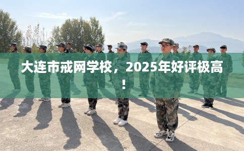大连市戒网学校，2025年好评极高！