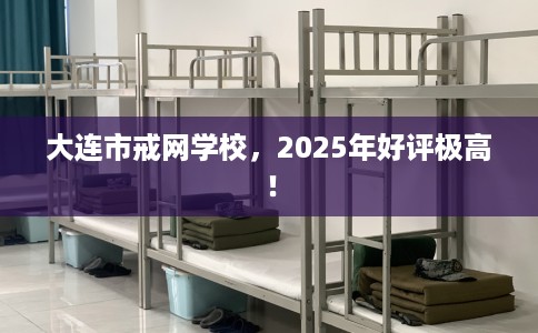 大连市戒网学校，2025年好评极高！