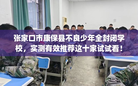张家口市康保县不良少年全封闭学校，实测有效推荐这十家试试看！