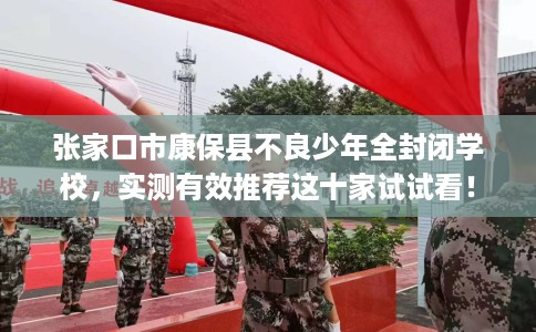 张家口市康保县不良少年全封闭学校，实测有效推荐这十家试试看！