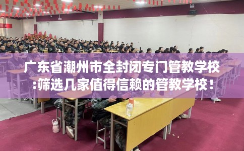 广东省潮州市全封闭专门管教学校:筛选几家值得信赖的管教学校！