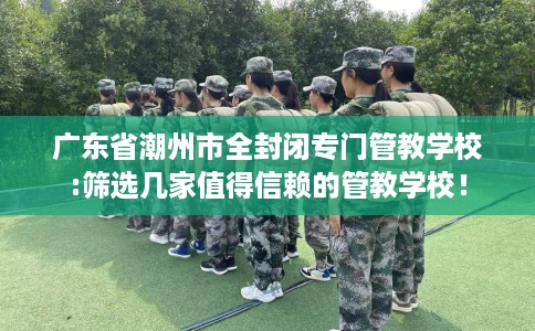 广东省潮州市全封闭专门管教学校:筛选几家值得信赖的管教学校！