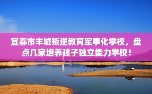 宜春市丰城叛逆教育军事化学校，盘点几家培养孩子独立能力学校！